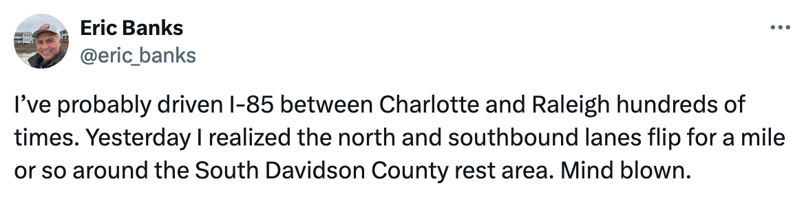 I’ve probably driven I-85 between Charlotte and Raleigh hundreds of times. Yesterday I realized the north and southbound lanes flip for a mile or so around the South Davidson County rest area. Mind blown.