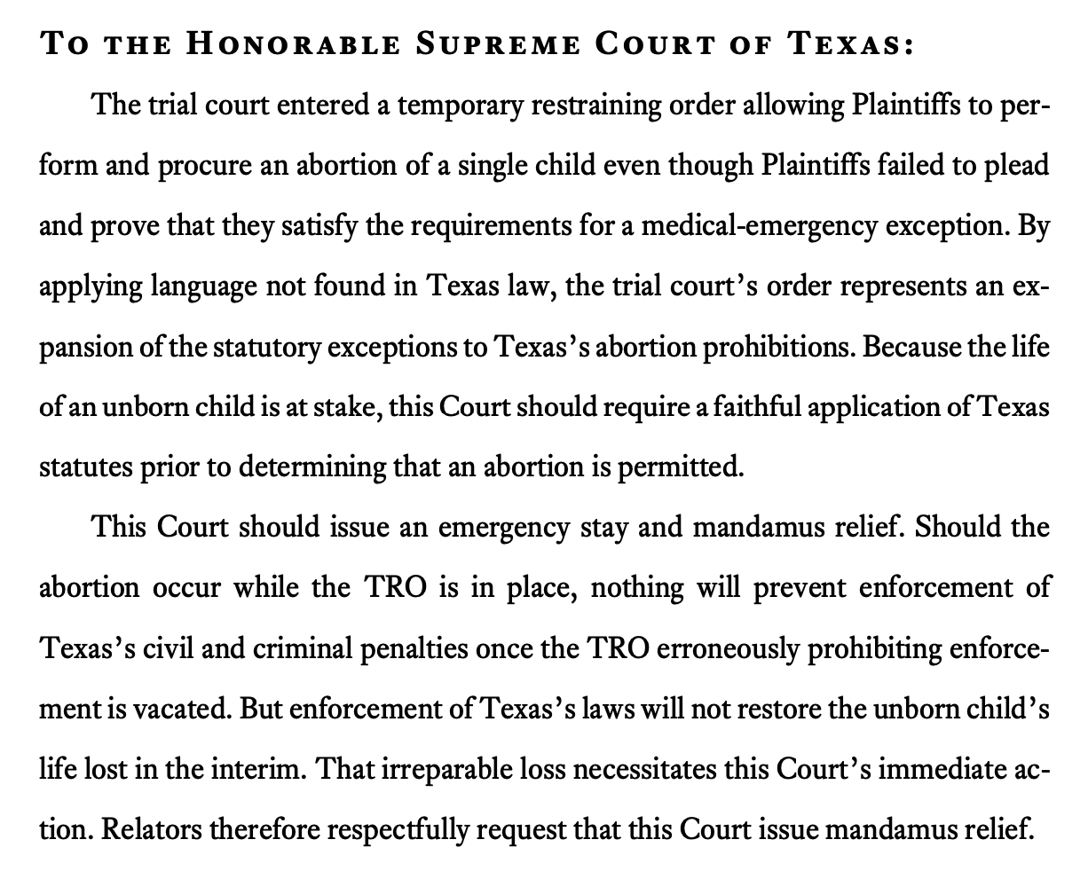 To the Honorable Supreme Court of Texas: The trial court entered a temporary restraining order allowing Plaintiffs to perform and procure an abortion of a single child even though Plaintiffs failed to plead and prove that they satisfy the requirements for a medical-emergency exception. By applying language not found in Texas law, the trial court’s order represents an expansion of the statutory exceptions to Texas’s abortion prohibitions. Because the life of an unborn child is at stake, this Court should require a faithful application of Texas statutes prior to determining that an abortion is permitted. This Court should issue an emergency stay and mandamus relief. Should the abortion occur while the TRO is in place, nothing will prevent enforcement of Texas’s civil and criminal penalties once the TRO erroneously prohibiting enforcement is vacated. But enforcement of Texas’s laws will not restore the unborn child’s life lost in the interim. That irreparable loss necessitates this Court’s immediate action. Relators therefore respectfully request that this Court issue mandamus relief. 