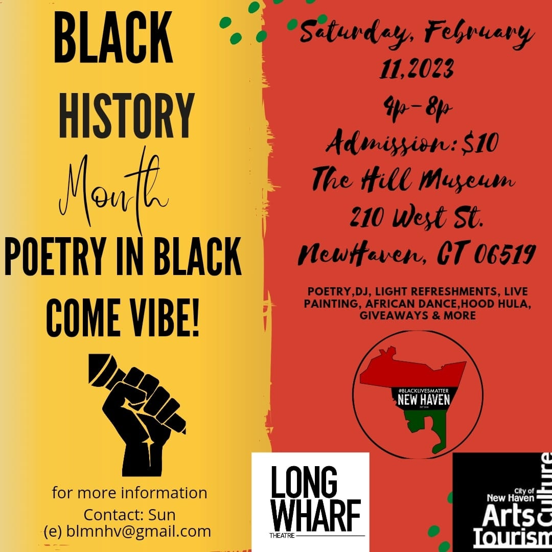 May be an image of one or more people and text that says '"Saturday, February 11,2023 4p-8p Admission:$10 The Hill Muscum 210 West St. NewHaven, CT 06519 BLACK HISTORY Mouth POETRY IN BLACK COME VIBE! POETRY,DJ, REFRESHMENTS, DANCE,HOOD HULA, GIVEAWAYS &MOE LACKUVESMATTER NEW HAVEN for more information Contact: Sun (e) blmnhv@gmail.com LONG WHARF THEATRE New Haven Arts Iourism'