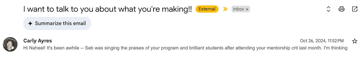 A screenshot of an email with the subject line "I want to talk to you about what you're making!!" The email is from Carly Ayres, sent on Oct 26, 2024, at 11:52 PM. The message reads, "Hi Naheel! It's been awhile -- Seb was singing the praises of your program and brilliant students after attending your mentorship crit last month. I'm thinking..."