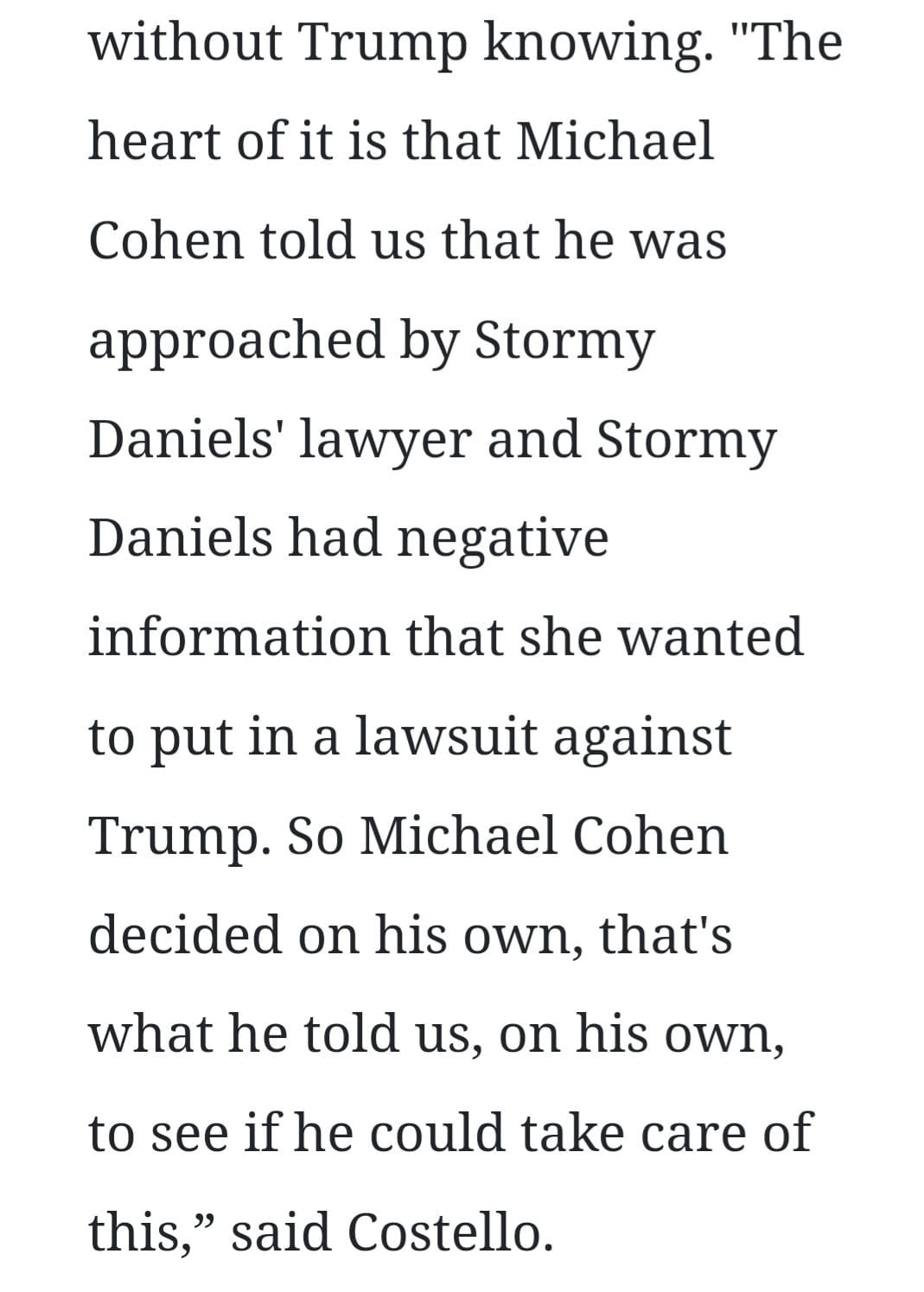 May be an image of text that says 'without Trump knowing. "The heart of it is that Michael Cohen told us that he was approached by Stormy Daniels' lawyer and Stormy Daniels had negative information that she wanted to put in a lawsuit against Trump. So Michael Cohen decided on his own, that's what he told us, on his own, to see if he could take care of this," said Costello.'
