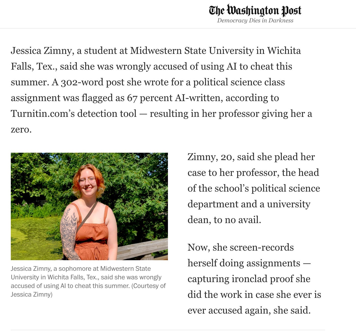 Jessica Zimny, a student at Midwestern State University in Wichita Falls, Tex., said she was wrongly accused of using AI to cheat this summer. A 302-word post she wrote for a political science class assignment was flagged as 67 percent AI-written, according to Turnitin.com’s detection tool — resulting in her professor giving her a zero.   Jessica Zimny, a sophomore at Midwestern State University in Wichita Falls, Tex., said she was wrongly accused of using AI to cheat this summer. (Courtesy of Jessica Zimny) Zimny, 20, said she plead her case to her professor, the head of the school’s political science department and a university dean, to no avail.  Now, she screen-records herself doing assignments — capturing ironclad proof she did the work in case she ever is ever accused again, she said.