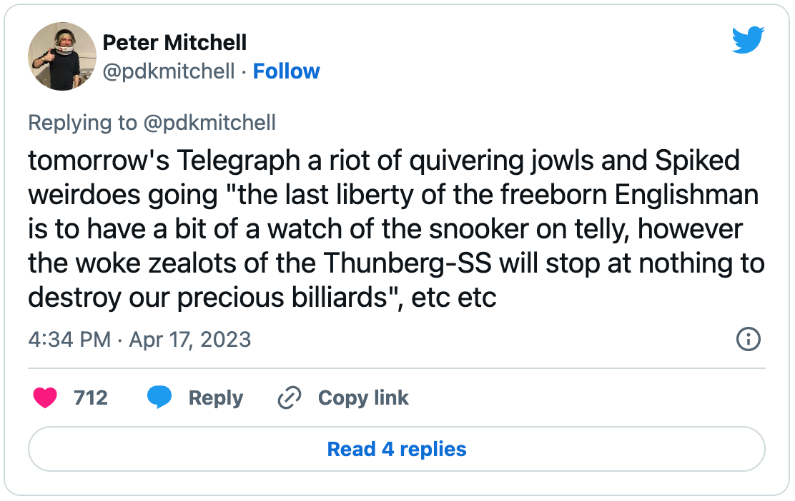 Tweet by Peter Mitchell: “tomorrow's Telegraph a riot of quivering jowls and Spiked weirdoes going "the last liberty of the freeborn Englishman is to have a bit of a watch of the snooker on telly, however the woke zealots of the Thunberg-SS will stop at nothing to destroy our precious billiards", etc etc”