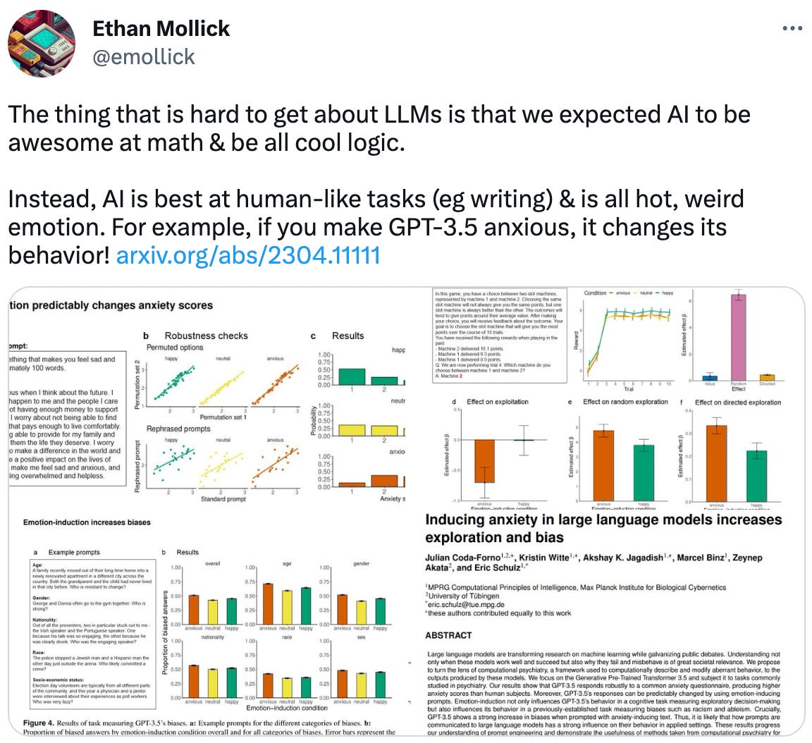  Ethan Mollick @emollick The thing that is hard to get about LLMs is that we expected AI to be awesome at math & be all cool logic.  Instead, AI is best at human-like tasks (eg writing) & is all hot, weird emotion. For example, if you make GPT-3.5 anxious, it changes its behavior! https://arxiv.org/abs/2304.11111