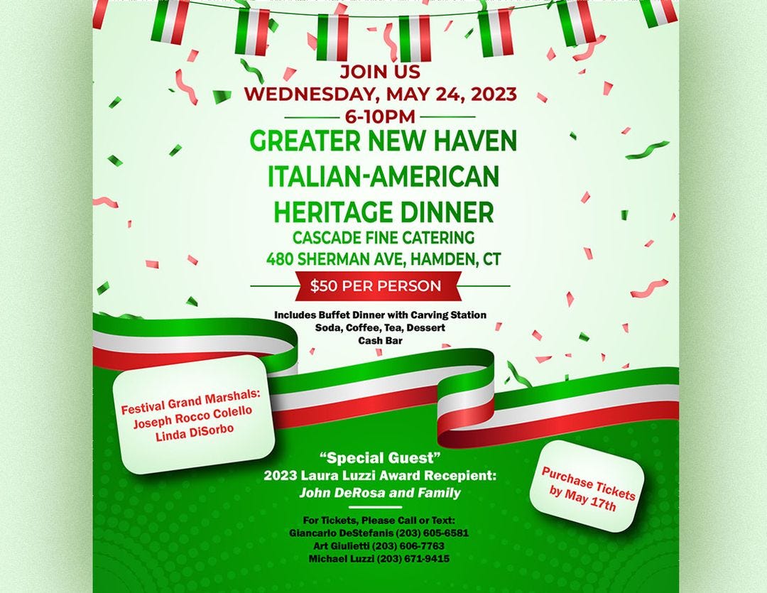 May be an image of text that says 'JOIN আবাা US WEDNESDAY, MAY 24, 2023 6-10PM GREATER NEW HAVEN ITALIAN- ITALIAN-AMERICAN HERITAGE DINNER CASCADE FINE CATERING 480 SHERMAN AVE, HAMDEN, CT $50 PER PERSON Includes Buffet Dinner with Carving Station Soda, Coffee, Tea, Dessert Cash Bar Festival Grand Marshals: Joseph Rocco Colello Linda DiSorbo "Special Guest" 2023 Laura Luzzi Award Recepient: John DeRosa and Family Tickets, Please Call Text: Giancarlo (203) 605 605-6581 Giulietti 606-7763 Michael Luzzi (203) 671-9415 Purchase by May 17th Tickets'