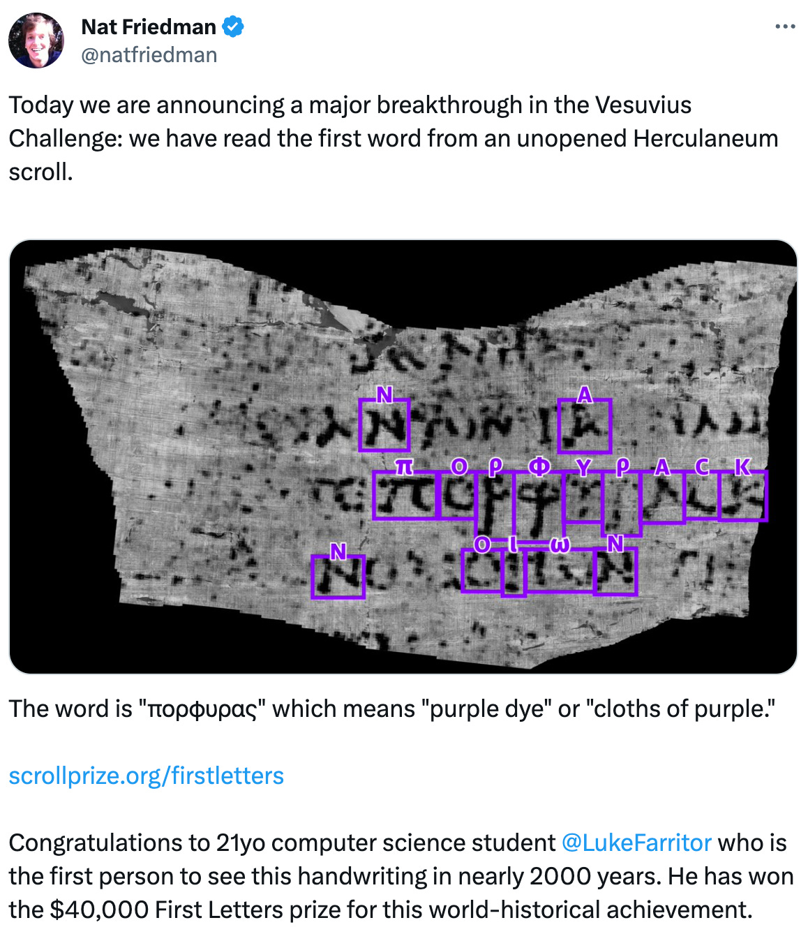  See new posts Conversation Nat Friedman @natfriedman Today we are announcing a major breakthrough in the Vesuvius Challenge: we have read the first word from an unopened Herculaneum scroll.  The word is "πορφυρας" which means "purple dye" or "cloths of purple."  http://scrollprize.org/firstletters  Congratulations to 21yo computer science student  @LukeFarritor  who is the first person to see this handwriting in nearly 2000 years. He has won the $40,000 First Letters prize for this world-historical achievement.  We are also awarding a $10,000 First Ink prize to  @CJHandmer  who was the first person to see ink and multiple letters within an unopened scroll. His work was the basis of Luke's ML model.  And  @Youssef_M_Nader  has won a $10,000 second-place First Letters prize for producing the clearest and most comprehensive images from inside a scroll yet.  This has been the dream of many people since the scrolls were first discovered in the 1750s. It is also the result of 20 years of work from Dr. Brent Seales and his team at EduceLab, whose years of dedicated work have made this last mile possible.  The $700,000 Vesuvius Challenge Grand Prize is now in sight. Who will claim it?