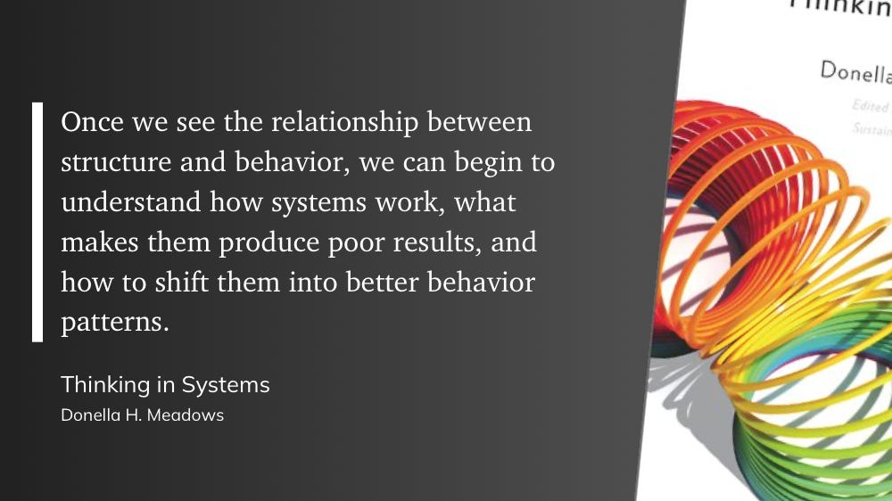 Text with bookcover: Once we see the relationship between structure and behavior, we can begin to understand how systems work, what makes them produce poor results, and how to shift them into better behavior patterns.  Thinking in Systems Donella H. Meadows
