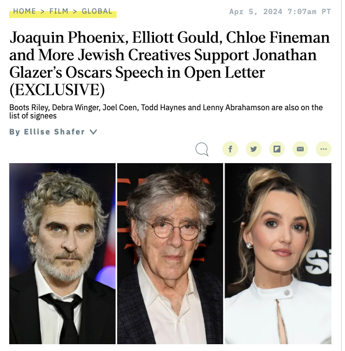 HOME > FILM > GLOBAL 
Apr 5, 
Joaquin Phoenix, Elliott Gould, Chlo 
and More Jewish Creatives Support J 
Glazer's Oscars Speech in Open Lette 
(EXCLUSIVE) 
Boots Riley, Debra Winger, Joel Coen, Todd Haynes and Lenny Abraham 
list of signees 
By Ellise Shafer V 