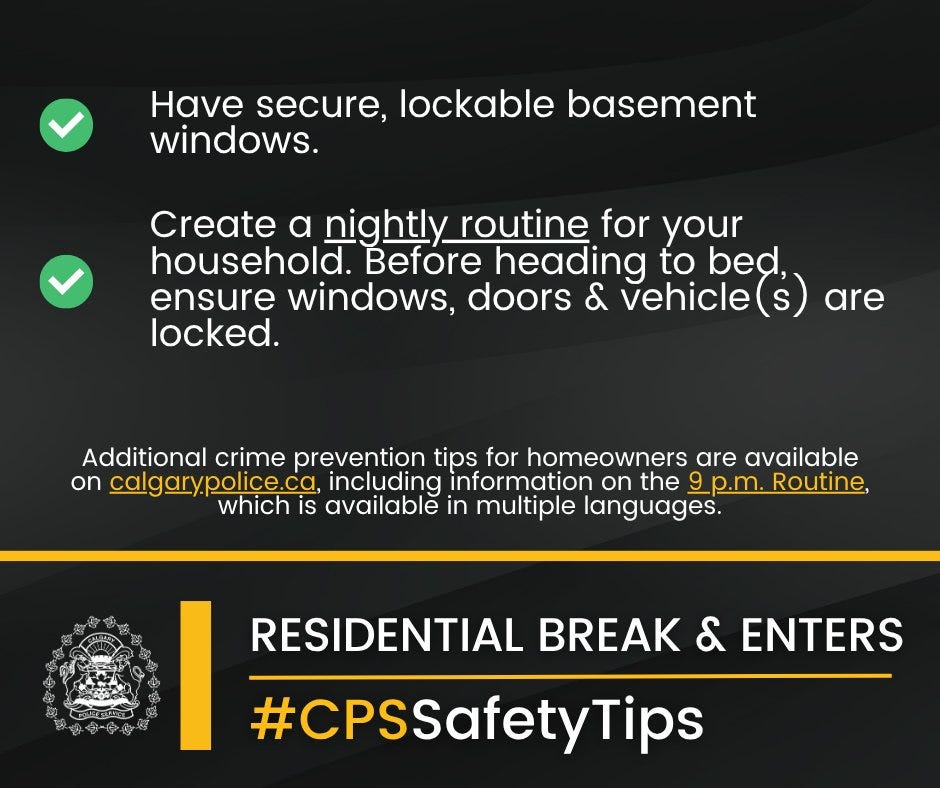 Lock all windows and doors – even when you are home.
Keep valuables (purses, car keys, wallets) away from the front door. Do not leave your spare keys in an obvious spot.
Close your blinds to prevent people from looking inside your home.
Have secure, lockable basement windows.
Create a nightly routine for your household. Before heading to be bed ensure windows, doors & vehicle(s) are locked.