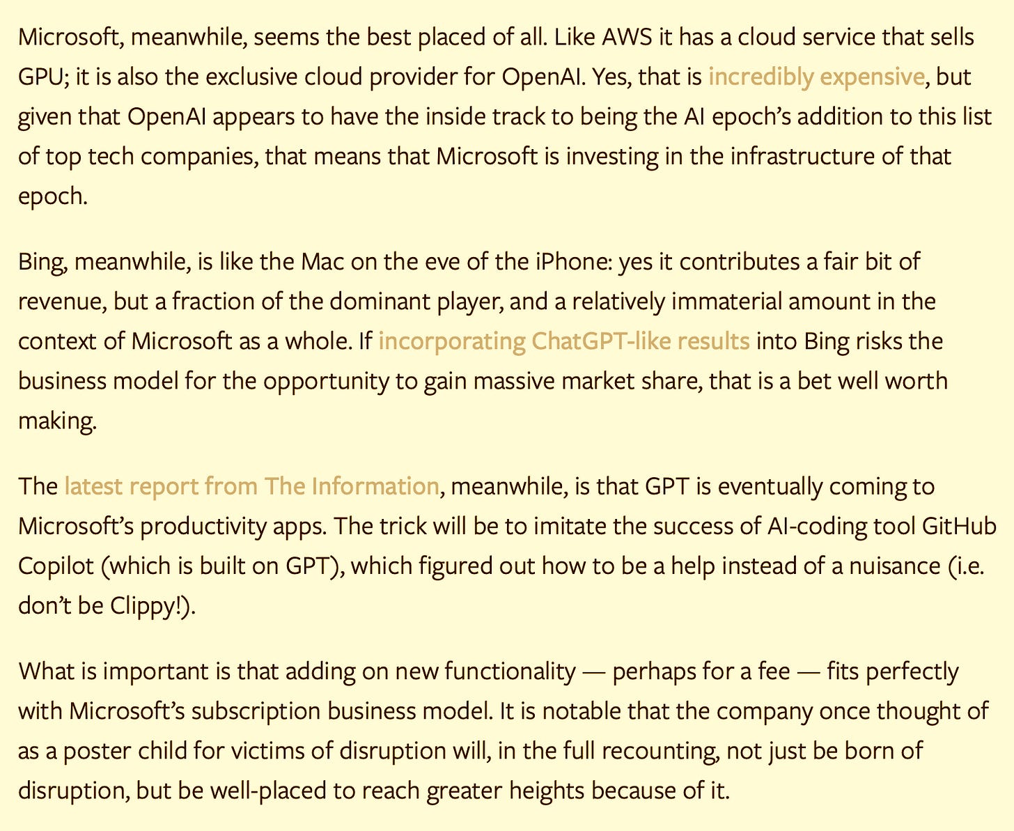 Microsoft, meanwhile, seems the best placed of all. Like AWS it has a cloud service that sells GPU; it is also the exclusive cloud provider for OpenAI. Yes, that is incredibly expensive, but given that OpenAI appears to have the inside track to being the AI epoch’s addition to this list of top tech companies, that means that Microsoft is investing in the infrastructure of that epoch.  Bing, meanwhile, is like the Mac on the eve of the iPhone: yes it contributes a fair bit of revenue, but a fraction of the dominant player, and a relatively immaterial amount in the context of Microsoft as a whole. If incorporating ChatGPT-like results into Bing risks the business model for the opportunity to gain massive market share, that is a bet well worth making.  The latest report from The Information, meanwhile, is that GPT is eventually coming to Microsoft’s productivity apps. The trick will be to imitate the success of AI-coding tool GitHub Copilot (which is built on GPT), which figured out how to be a help instead of a nuisance (i.e. don’t be Clippy!).  What is important is that adding on new functionality — perhaps for a fee — fits perfectly with Microsoft’s subscription business model. It is notable that the company once thought of as a poster child for victims of disruption will, in the full recounting, not just be born of disruption, but be well-placed to reach greater heights because of it.