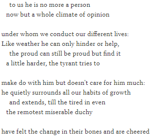 Extract from Auden's elegy for Freud, written in unrhymed, indented four-line stanzas, which reads: to us he is no more a person    now but a whole climate of opinion  under whom we conduct our different lives: Like weather he can only hinder or help,      the proud can still be proud but find it    a little harder, the tyrant tries to  make do with him but doesn't care for him much: he quietly surrounds all our habits of growth      and extends, till the tired in even    the remotest miserable duchy  have felt the change in their bones and are cheered