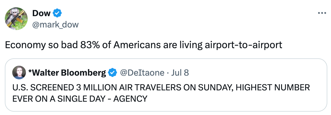   See new posts Conversation Dow @mark_dow Economy so bad 83% of Americans are living airport-to-airport Quote *Walter Bloomberg @DeItaone · Jul 8 U.S. SCREENED 3 MILLION AIR TRAVELERS ON SUNDAY, HIGHEST NUMBER EVER ON A SINGLE DAY - AGENCY