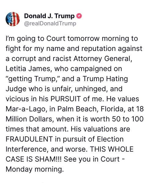 May be an image of text that says 'Donald J. Trump @realDonaldTrump I'm going to Court tomorrow morning to fight for my name and reputation against a corrupt and racist Attorney General, Letitia James, who campaigned on "getting Trump," and a Trump Hating Judge who is unfair, unhinged, and vicious in his PURSUIT of me. He values Mar-a-Lago, in Palm Beach, Florida, at 18 Million Dollars, when it is worth 50 to 100 times that amount. His valuations are FRAUDULENT in pursuit of Election Interference, and worse. THIS WHOLE CASE IS SHAM!!! See you in Court- Monday morning.'