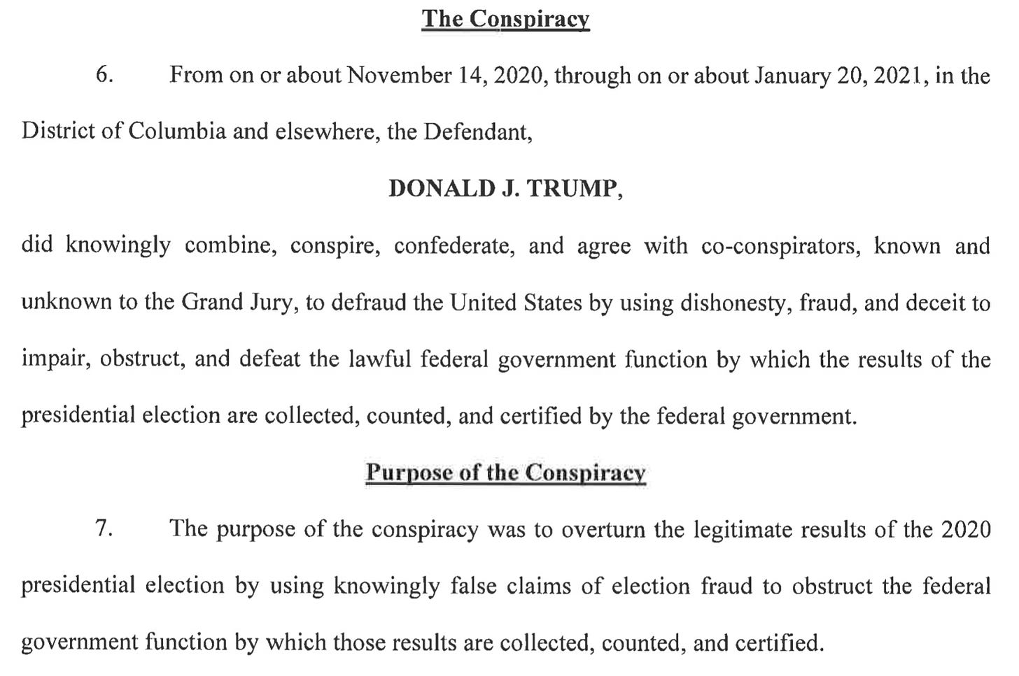  The Conspiracy 6. From on or about November 14, 2020, through on or about January 20, 2021, in the District of Columbia and elsewhere, the Defendant, DONALD J. TRUMP, did knowingly combine, conspire, confederate, and agree with co-conspirators, known and unknown to the Grand Jury, to defraud the United States by using dishonesty, fraud, and deceit to impair, obstruct, and defeat the lawful federal government function by which the results of the presidential election are collected, counted, and certified by the federal government. Purpose of the Conspiracy 7. The purpose of the conspiracy was to overturn the legitimate results of the 2020 presidential election by using knowingly false claims of election fraud to obstruct the federal government function by which those results are collected, counted, and certified.