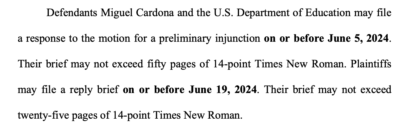 Defendants Miguel Cardona and the U.S. Department of Education may file a response to the motion for a preliminary injunction on or before June 5, 2024. Their brief may not exceed fifty pages of 14-point Times New Roman. Plaintiffs may file a reply brief on or before June 19, 2024. Their brief may not exceed twenty-five pages of 14-point Times New Roman