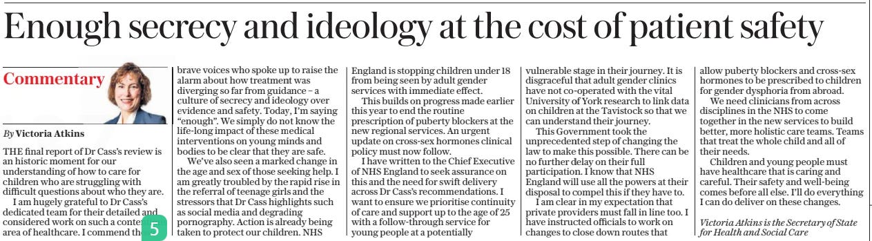 NHS ordered to reveal fates of 9,000 trans children The Daily Telegraph11 Apr 2024By Daniel Martin and Michael Searles THE NHS must reveal the fate of 9,000 transgender young people treated by the controversial Tavistock clinic, the Health Secretary has said in the wake of the Cass Review. The landmark report published yesterday found adult gender clinics had refused to disclose whether transgender people who started their treatment as children later changed their minds about transitioning, or went on to suffer serious mental health problems. Victoria Atkins, the Health Secretary, met Amanda Pritchard, the chief executive of NHS England, yesterday to tell her “nothing less than full cooperation by those clinics in the research is acceptable”. Writing in The Telegraph, Ms Atkins says she has had enough of “a culture of secrecy and ideology over evidence and safety”. The Cass Review called for an end to the prescribing of powerful hormone drugs to under-18s and warned that under-25s should be cared for with “extreme caution” and not hurried down a medical pathway. Ms Atkins says that she expects private clinics to also follow these recommendations, and is looking into ways the Department for Health and Social Care can block doctors abroad prescribing puberty blockers to children in Britain. The Telegraph understands that NHS England has now written to the chief executives of the hospital trusts that operate the adult clinics demanding that the data is handed over as well as instructing an end to appointments for under-18s. The health service will also undertake an external review of all its transgender services. The review, led by Dr Hilary Cass, a paediatrician, said that the lack of “robust data” on what has happened to the 9,000 children who were treated by the gender clinic at the Tavistock between 2009 and 2020 was “unacceptable”. Those children then went on to continue their treatment at adult clinics. Research led by the University of York had been due to look at the longterm outcomes of children treated by the Tavistock. It was expected to provide insights into the clinic’s work, including the number treated with puberty blockers and cross-sex hormones, how many people detransitioned and how many had a “co-occurring mental health diagnosis” or a “diagnosis of autistic spectrum disorder”. The review had been given the power to access medical records. Dr Cass told the NHS it was “hugely disappointing” that the clinics would not engage in research that would help to inform the future treatment of children who believe they are transgender. THE final report of Dr Cass’s review is an historic moment for our understanding of how to care for children who are struggling with difficult questions about who they are. I am hugely grateful to Dr Cass’s dedicated team for their detailed and considered work on such a contentious area of healthcare. I commend those brave voices who spoke up to raise the alarm about how treatment was diverging so far from guidance – a culture of secrecy and ideology over evidence and safety. Today, I’m saying “enough”. We simply do not know the life-long impact of these medical interventions on young minds and bodies to be clear that they are safe. We’ve also seen a marked change in the age and sex of those seeking help. I am greatly troubled by the rapid rise in the referral of teenage girls and the stressors that Dr Cass highlights such as social media and degrading pornography. Action is already being taken to protect our children. NHS England is stopping children under 18 from being seen by adult gender services with immediate effect. This builds on progress made earlier this year to end the routine prescription of puberty blockers at the new regional services. An urgent update on cross-sex hormones clinical policy must now follow. I have written to the Chief Executive of NHS England to seek assurance on this and the need for swift delivery across Dr Cass’s recommendations. I want to ensure we prioritise continuity of care and support up to the age of 25 with a follow-through service for young people at a potentially vulnerable stage in their journey. It is disgraceful that adult gender clinics have not co-operated with the vital University of York research to link data on children at the Tavistock so that we can understand their journey. This Government took the unprecedented step of changing the law to make this possible. There can be no further delay on their full participation. I know that NHS England will use all the powers at their disposal to compel this if they have to. I am clear in my expectation that private providers must fall in line too. I have instructed officials to work on changes to close down routes that allow puberty blockers and cross-sex hormones to be prescribed to children for gender dysphoria from abroad. We need clinicians from across disciplines in the NHS to come together in the new services to build better, more holistic care teams. Teams that treat the whole child and all of their needs. Children and young people must have healthcare that is caring and careful. Their safety and well-being comes before all else. I’ll do everything I can do deliver on these changes. Article Name:NHS ordered to reveal fates of 9,000 trans children Publication:The Daily Telegraph Author:By Daniel Martin and Michael Searles Start Page:2 End Page:2