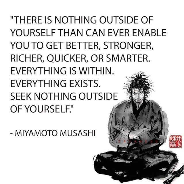 There is nothing outside of yourself that can ever enable you to get  better, stronger, richer, quicker, or smarter. Everything is within.  Everything exists. Seek nothing outside of yourself.” ― Miyamoto Musashi,