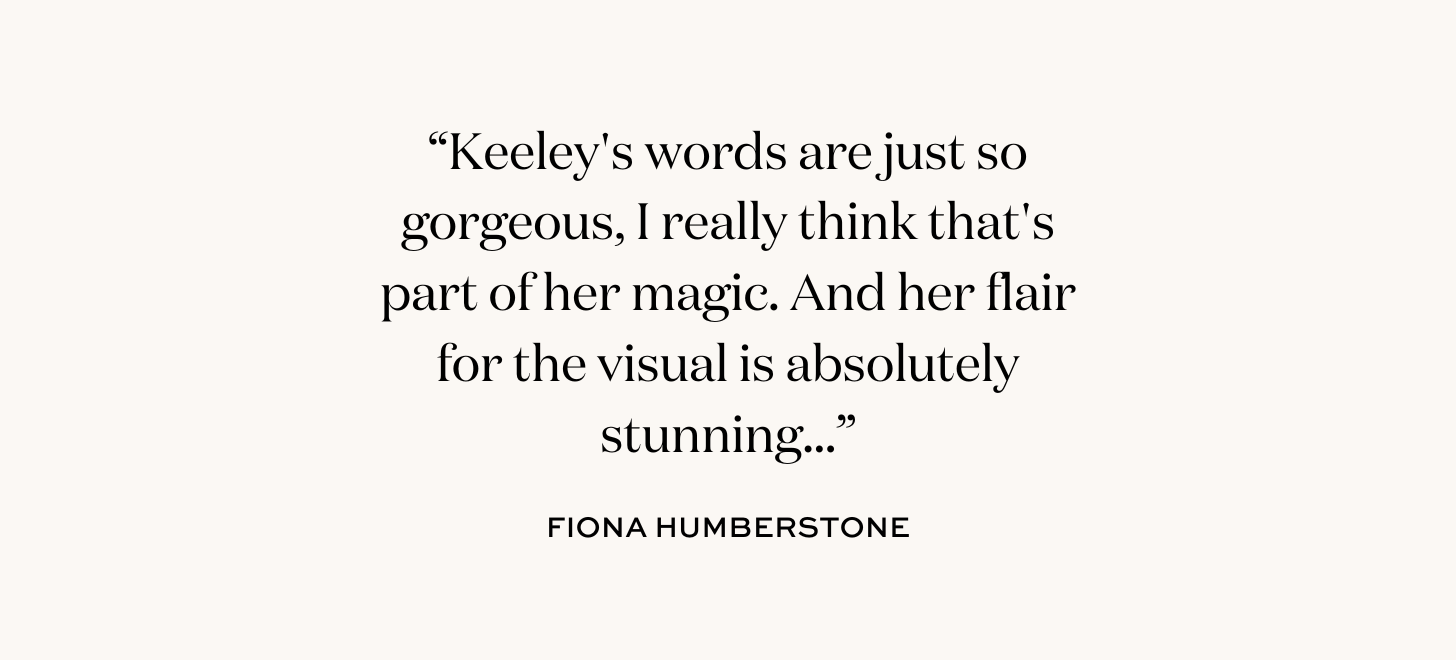“Keeley's words are just so gorgeous, I really think that's part of her magic. And her flair for the visual is absolutely stunning...” Fiona Humberstone.