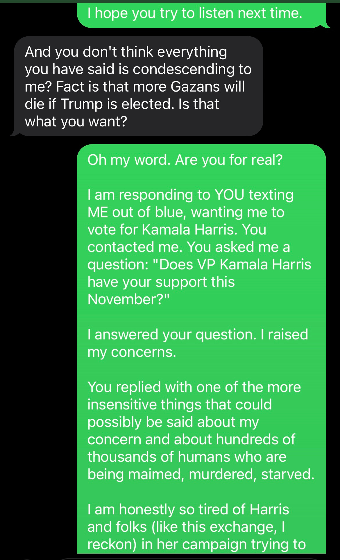 screenshots of texts: HARRIS VOL: And you don't think everything you have said is condescending to me? Fact is that more Gazans will die if Trump is elected. Is that what you want?  ME AS SAM: Oh my word. Are you for real?  I am responding to YOU texting ME out of blue, wanting me to vote for Kamala Harris. You contacted me. You asked me a question: "Does VP Kamala Harris have your support this November?"  I answered your question. I raised my concerns.  You replied with one of the more insensitive things that could possibly be said about my concern and about hundreds of thousands of humans who are being maimed, murdered, starved.  I am honestly so tired of Harris and folks (like this exchange, I reckon) in her campaign trying to [minimize her complicity or shame voters into supporting her.]