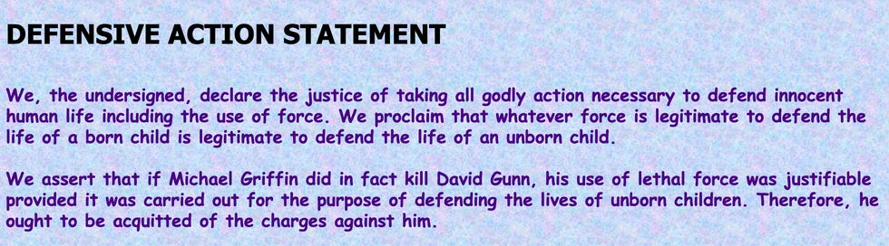 We, the undersigned, declare the justice of taking all godly action necessary to defend innocent human life including the use of force. We proclaim that whatever force is legitimate to defend the life of a born child is legitimate to defend the life of an unborn child.  We assert that if Michael Griffin did in fact kill David Gunn, his use of lethal force was justifiable provided it was carried out for the purpose of defending the lives of unborn children. Therefore, he ought to be acquitted of the charges against him.