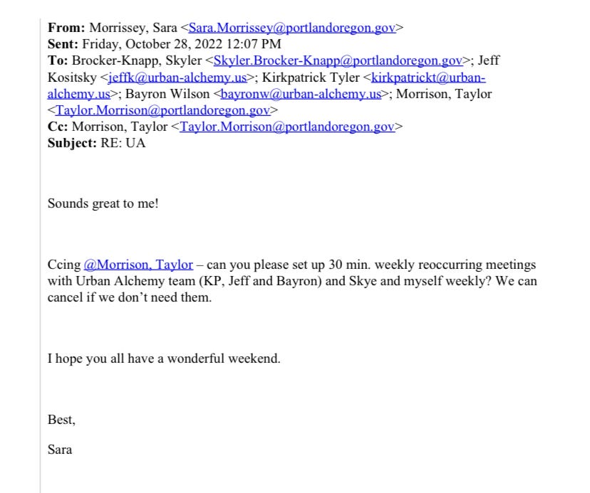 Email from Sara Morrissey to Skyler Brocker-Knapp, Jeff Kositsky, Kirkpatrick Tyler, Bayron Wilson, and Taylor Morrison on October 28, 2022: Sounds great to me! Ccing @Morrison, Taylor – can you please set up 30 min. weekly reoccurring meetings with Urban Alchemy team (KP, Jeff and Bayron) and Skye and myself weekly? We can cancel if we don’t need them. I hope you all have a wonderful weekend. Best, Sara