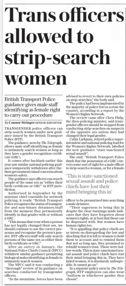 Trans officers allowed to strip-search women British Transport Police guidance gives male staff identifying as female right to carry out procedure The Daily Telegraph25 Nov 2024By Connor Stringer Senior reporter TRANSGENDER police officers can strip-search women under new guidance issued by the British Transport Police (BTP).  The guidance, seen by The Telegraph, allows male staff identifying as female to intimately search women so long as they have a gender recognition certificate (GRC).  It comes after backlash earlier this year saw similar national policing guidance temporarily withdrawn after thethen government raised concerns about women’s safety.  The guidance says officers can search people of the same sex as “either their birth certificate or GRC” in BTP jurisdiction.  Authorised in September by the assistant chief constable for network policing, it reads: “British Transport Police recognises the status of transgender and non-binary detainees/staff from the moment they permanently identify in that gender with or without a GRC.  “This means that even when a person has not legally changed their sex, we should continue to use the correct pronouns and recognise the person’s gender. BTP officers/staff will only search persons of the same sex as either their birth certificate or GRC.”  After an outcry in January, the National Police Chiefs Council (NPCC) withdrew similar guidance permitting biological males identifying as female to intimately search women.  The NPCC said it was conducting a “thorough” review of its guidance on searches conducted by transgender officers.  “In the meantime, forces have been advised to revert to their own policies on strip-searches,” the body said.  The policy had been implemented by the majority of police forces across the country, according to a report by the Women’s Rights Network.  The review came after Chris Philp, the then-policing minister, said transgender officers should be stopped from conducting strip-searches on suspects of the opposite sex unless they had changed their legal gender.  Cathy Larkman, retired police superintendent and national policing lead for the Women’s Rights Network, labelled the new guidance “state-sanctioned sexual assault”.  She said: “British Transport Police think that the possession of a GRC conveys some sort of right for a male officer to strip-search a woman, or for a female  ‘This is state-sanctioned sexual assault and police chiefs have lost their mind bringing this in’  officer to be pressurised into searching a male detainee.  “Their eagerness to bring this in despite the clear warnings made indicates that they have forgotten about women’s rights, or at best that these can be dispensed with. But women have human rights too.  “It is appalling that police chiefs are so intent on disregarding the law and shocking that it is left to women to hold them to account and to remind them that not so long ago, they promised to rebuild women’s trust. Those were hollow words. This is state-sanctioned sexual assault and police chiefs have lost their mind bringing this in. They have failed women, it is absolutely unforgivable. It cannot go on.”  In a separate policy seen by The Telegraph, BTP employees can also wear “uniform in whichever gender they choose”.  Article Name:Trans officers allowed to strip-search women Publication:The Daily Telegraph Author:By Connor Stringer Senior reporter Start Page:8 End Page:8