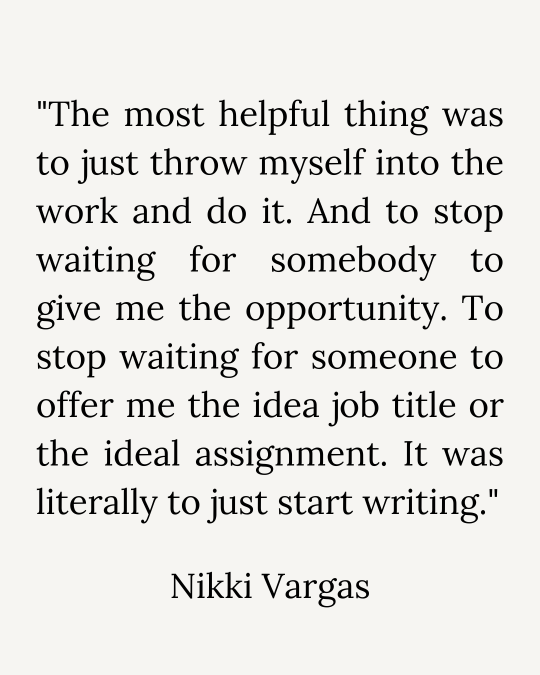 "The most helpful thing was to just throw myself into the work and do it. And to stop waiting or somebody to give me the opportunity. To stop waiting for someone to offer me the idea job title or the ideal assignment. It was literally to just start writing."