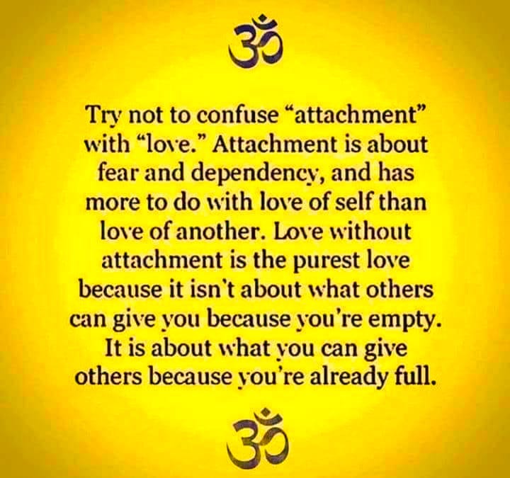 May be an image of text that says 'ॐ Try not to confuse "attachment" with "love." Attachment is about fear and dependency, and has more to do with love of self than love of another. Love without attachment is the purest love because it isn't about what others can give οι because you' re empty. It is about what you can give others because you're already full. ॐ' May be an image of text that says 'ॐ Try not to confuse "attachment" with "love." Attachment is about fear and dependency, and has more to do with love of self than love of another. Love without attachment is the purest love because it isn't about what others can give οι because you' re empty. It is about what you can give others because you're already full. ॐ'