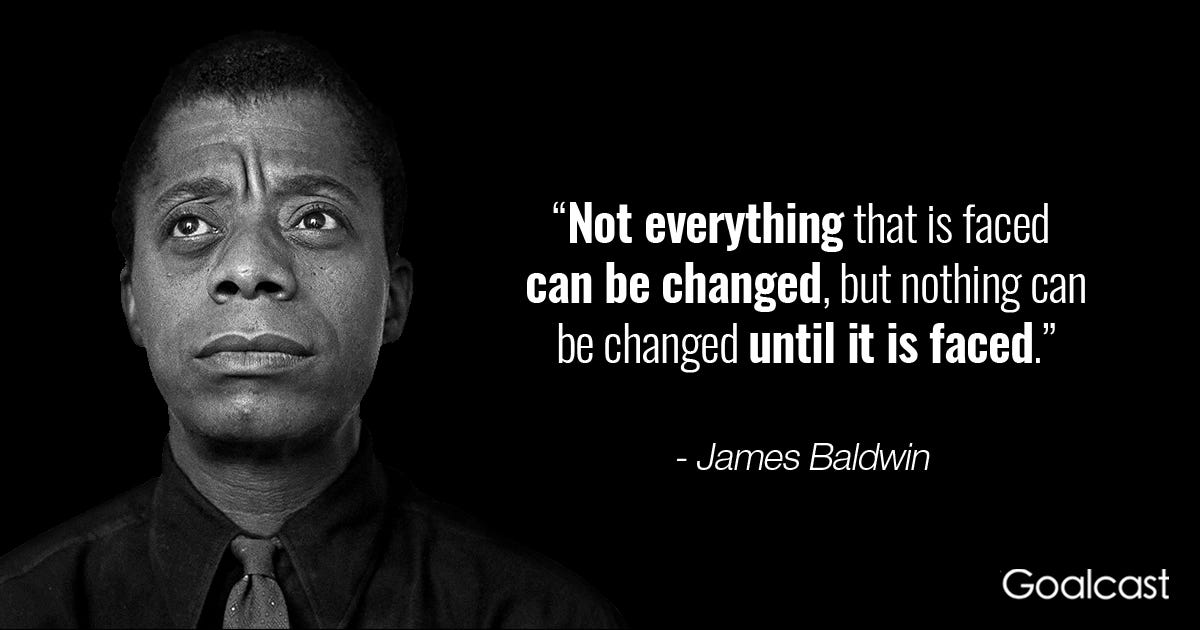 James Baldwin image and quote: Not everything that is faced can be changed, but nothing can be changed until it is faced." 