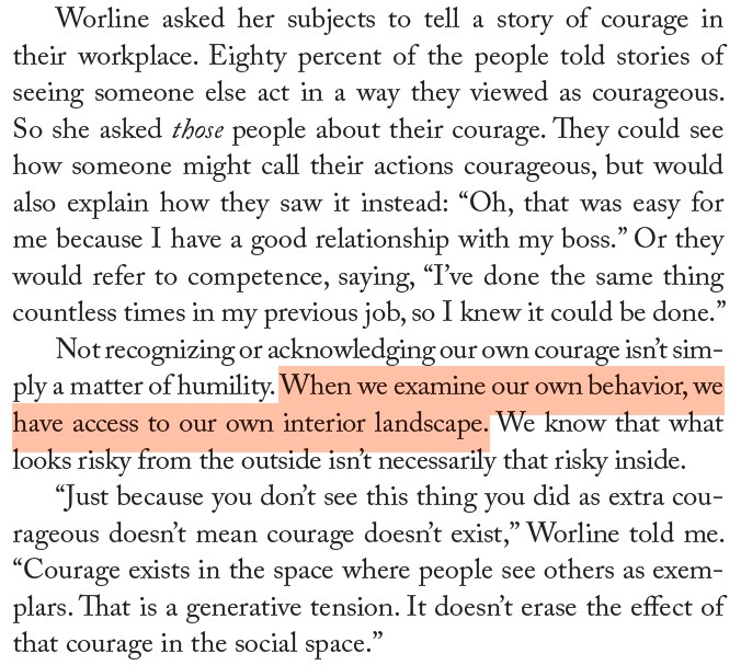 Screenshot of page 15 from The Courage Way, reading: Worline asked her subjects to tell a story of courage in their workplace. Eighty percent of the people told stories of seeing someone else act in a way they viewed as courageous. So she asked those people about their courage. They could see how someone might call their actions courageous, but would also explain how they saw it instead: “Oh, that was easy for me because I have a good relationship with my boss.” Or they would refer to competence, saying, “I’ve done the same thing countless times in my previous job, so I knew it could be done.” Not recognizing or acknowledging our own courage isn’t sim-ply a matter of humility. When we examine our own behavior, we have access to our own interior landscape. We know that what looks risky from the outside isn’t necessarily that risky inside.