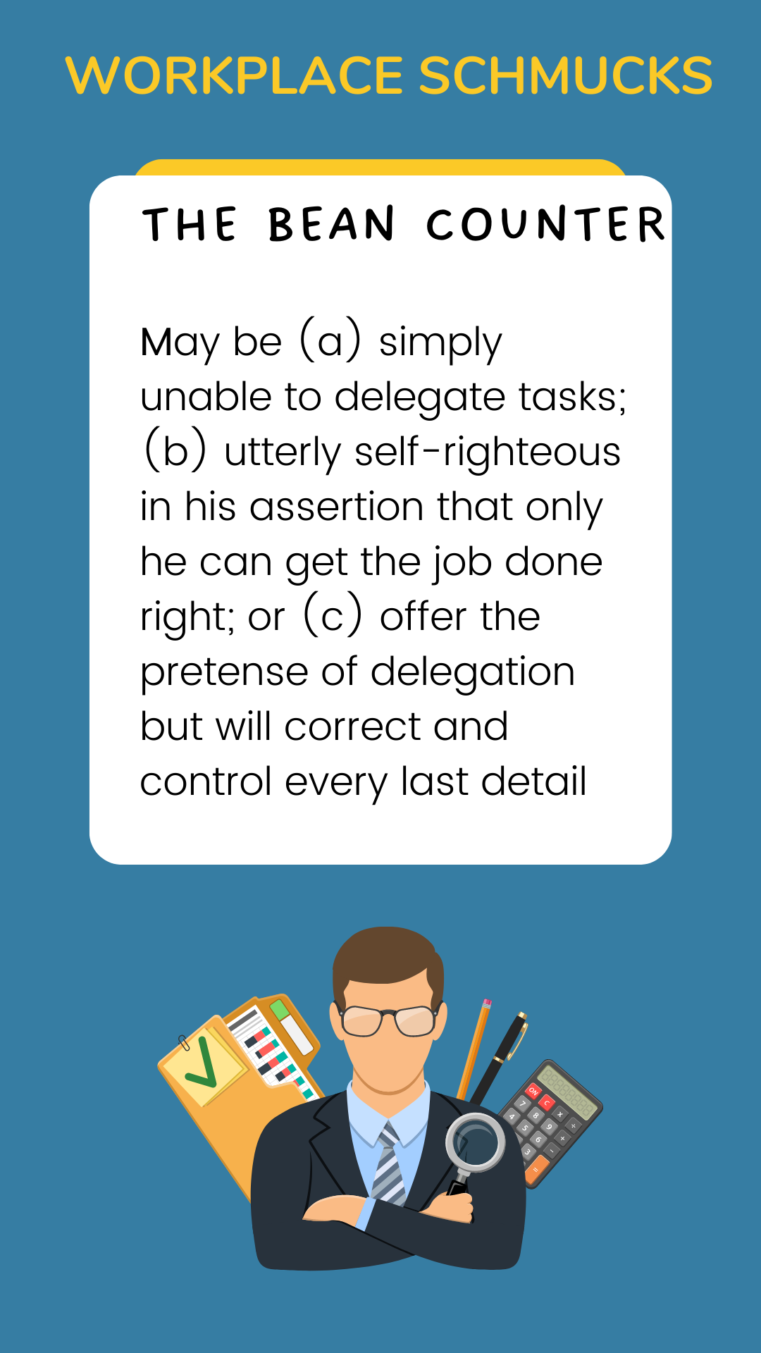 Workplace Schmucks: The Bean Counter may be (a) simply unable to delegate tasks; (b) utterly self-righteous in his assertion that only he can get the job done right; or (c)  offer the pretense of delegation but will correct and control every last detail.