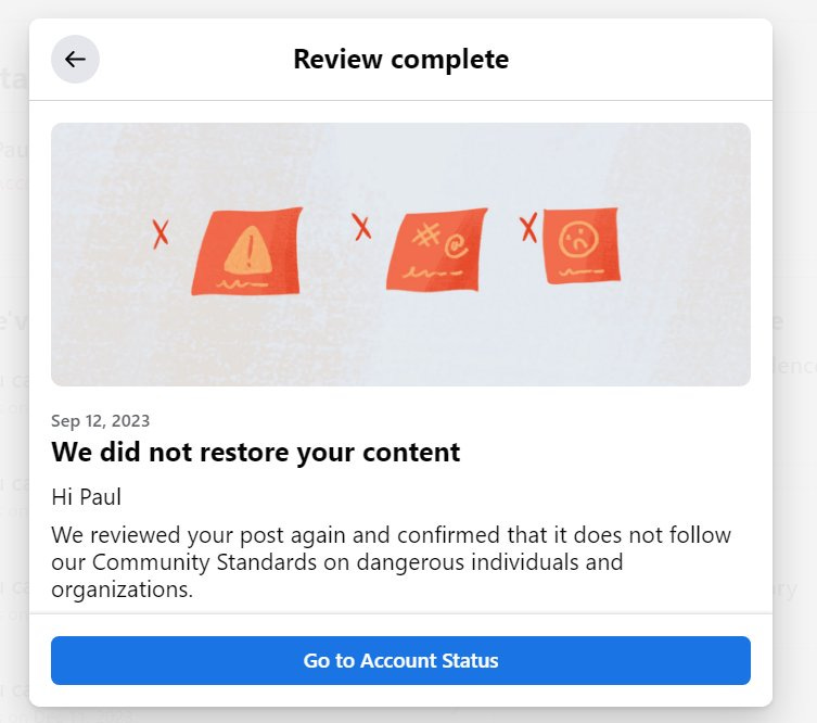May be a graphic of poster and text that says 'Review complete X X M #C Sep 12, 2023 We did not restore your content Hi Paul We reviewed your post again and confirmed that it does not follow our Community Standards on dangerous individuals and organizations. Go to Account Status'