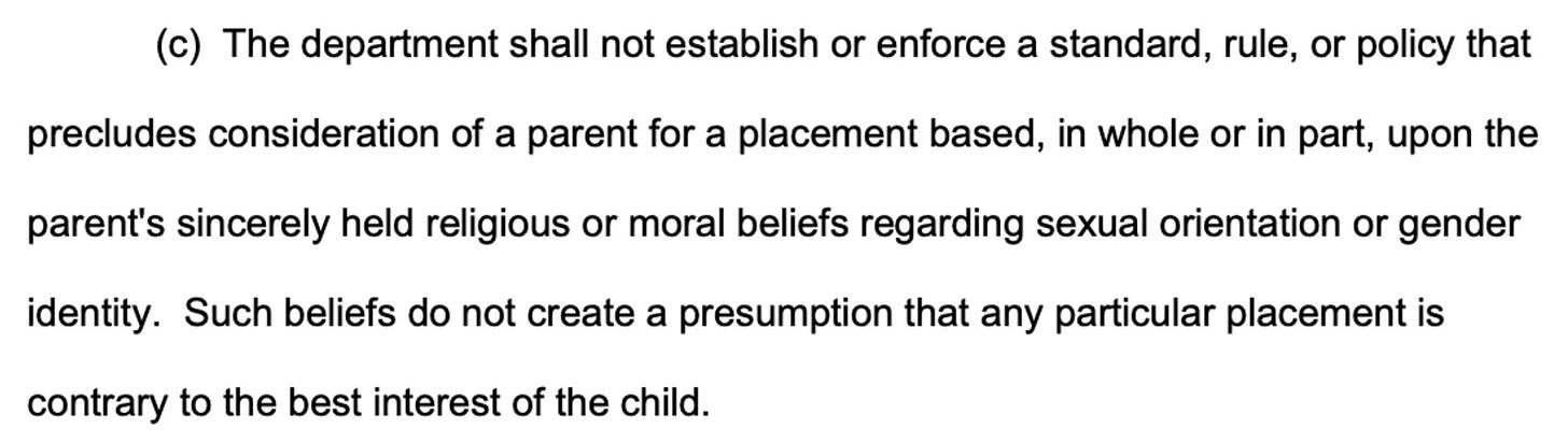 (c) The department shall not establish or enforce a standard, rule, or policy that precludes consideration of a parent for a placement based, in whole or in part, upon the parent's sincerely held religious or moral beliefs regarding sexual orientation or gender identity. Such beliefs do not create a presumption that any particular placement is contrary to the best interest of the child.