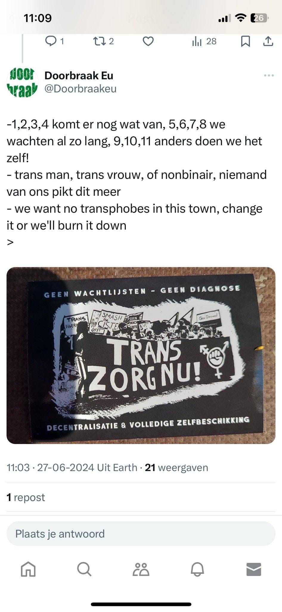 May be an image of text that says "11:09 222 26 ili 28 ม braa Doorbraak Eu @Doorbraakeu -1,2,3,4 komt er nog wat van, 5,6,7,8 we wachten al zo lang, 9,10,11 anders doen we het zelf! -trans man, trans vrouw, of nonbinair, niemand van ons pikt dit meer -we want no transphobes in this town, change it or we'll burn it down > GEEN WACHTLIJSTEN GEEN DIAGNOSE Ladass TRANS ZORG NU! TRALISATIE & VOLLEDIGE ZELFBESCHIKKING 11:03• 27-06-2024 Uit Earth 21 weergaven 1 repost Plaats je antwoord ငိဝိ"