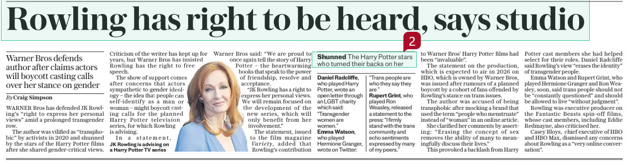 Rowling has right to be heard, says studio Warner Bros defends author after claims actors will boycott casting calls over her stance on gender The Daily Telegraph - Saturday23 Nov 2024By Craig Simpson Variety,  JK Rowling is advising on a Harry Potter TV series WARNER Bros has defended JK Rowling’s “right to express her personal views” amid a prolonged transgender row.  The author was vilified as “transphobic” by activists in 2020 and shunned by the stars of the Harry Potter films after she shared gender-critical views.  Criticism of the writer has kept up for years, but Warner Bros has insisted Rowling has the right to free speech.  The show of support comes after concerns that actors sympathetic to gender ideology – the idea that people can self-identify as a man or woman – might boycott casting calls for the planned Harry Potter television series, for which Rowling is advising.  In a statement, Warner Bros said: “We are proud to once again tell the story of Harry Potter – the heartwarming books that speak to the power of friendship, resolve and acceptance.  “JK Rowling has a right to express her personal views. We will remain focused on the development of the new series, which will only benefit from her involvement.”  The statement, issued to the film magazine  added that Rowling’s contribution to Warner Bros’ Harry Potter films had been “invaluable”.  The statement on the production, which is expected to air in 2026 on HBO, which is owned by Warner Bros, was issued after rumours of a planned boycott by a cohort of fans offended by Rowling’s stance on trans issues.  The author was accused of being transphobic after mocking a brand that used the term “people who menstruate” instead of “woman” in an online article.  She clarified her comments by asserting: “Erasing the concept of sex removes the ability of many to meaningfully discuss their lives.”  This provoked a backlash from Harry Potter cast members she had helped select for their roles. Daniel Radcliffe said Rowling’s view “erases the identity” of transgender people.  Emma Watson and Rupert Grint, who played Hermione Granger and Ron Weasley, soon, said trans people should not be “constantly questioned” and should be allowed to live “without judgment”.  Rowling was executive producer on the Fantastic Beasts spin-off films, whose cast members, including Eddie Redmayne, also criticised her.  Casey Bloys, chief executive of HBO and HBO Max, dismissed any concerns about Rowling as a “very online conversation”.  Article Name:Rowling has right to be heard, says studio Publication:The Daily Telegraph - Saturday Author:By Craig Simpson Variety, Start Page:11 End Page:11