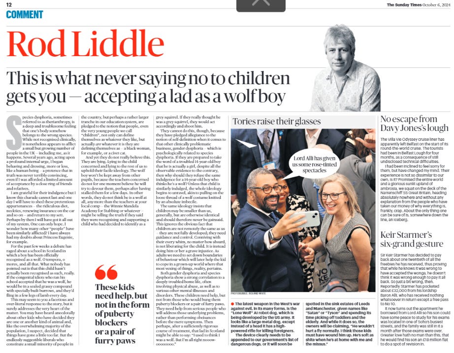 This is what never saying no to children gets you — accepting a lad as a wolf boy Rod Liddle  Species dysphoria, sometimes referred to as therianthropy, is a deep and troublesome feeling that one’s body somehow belongs to the wrong species. While not recognised clinically, it nonetheless appears to afflict a small but growing number of people in the UK — including me, as it happens. Several years ago, acting upon a profound internal urge, I began behaving and dressing, more or less, like a human being — a pretence that in truth was never terribly convincing, even if I was afforded a limited amount of acceptance by a close ring of friends and relatives.  I am grateful for their indulgence but I know this charade cannot last and one day I will have to shed these pretentious appurtenances — the ridiculous diet, neckties, renewing insurance on the car and so on — and return to my sett. Perhaps by then I will have got it all out of my system. One can only hope. I wonder how many other “people” have been similarly afflicted? I have always had my doubts about Princess Eugenie, for example.  For the past few weeks a debate has raged about a school in Scotland in which a boy has been officially recognised as a wolf. O tempora, o mores, and all that. What nobody has pointed out is that this child hasn’t actually been recognised as such, really. If the congenital idiots who ran his school accepted that he was a wolf, he would be in a sealed grassy compound with specially built burrows, and they’d fling in a few legs of lamb every day.  This may seem to you a facetious and over-literal response to the story, but it surely addresses the very heart of the matter. You may have heard anecdotally about other kids who have decided they are one or another kind of animal and, like the overwhelming majority of the population, I suspect, decided that things have gone a little too far. But the endlessly suggestible liberals who constitute a small minority of people in the country, but perhaps a rather larger tranche in our education system, are pledged to the notion that people, even the very young people we call “children”, not only can define themselves as whatever they like, but actually are whatever it is they are defining themselves as — a black woman, for example, or a civet cat.  And yet they do not really believe this. They are lying. Lying to the child concerned and lying to the rest of us to uphold their facile ideology. The wolf boy won’t be kept away from other pupils, because the teachers concerned do not for one moment believe he will try to devour them, perhaps after having stalked them for a few days. In other words, they do not think he is a wolf at all, any more than the teachers at your local comp — the Winnie Mandela Academy for Stabbing or whatever — might be telling the truth if they said they were recognising and supporting a child who had decided to identify as a grey squirrel. If they really thought he was a grey squirrel, they would act accordingly and shoot him.  These kids need help, but not in the form of puberty blockers or a pair of furry paws   They cannot do this, though, because they have pledged allegiance to the notion of self-definition when it comes to that other clinically problematic business, gender dysphoria — which is psychologically related to species dysphoria. If they are prepared to take the word of a troubled 14-year-old boy that he is actually a girl, despite all the observable evidence to the contrary, then why should they refuse the same indulgence for a 14-year-old boy who thinks he’s a wolf? Unless that child is similarly indulged, the whole ideology begins to unravel, akin to pulling on the loose thread of a wolf costume knitted by an absolute imbecile.  The same ideology insists that children may be smaller than us, generally, but are otherwise identical and should therefore never be gainsaid. This ignores the obvious fact that children are not remotely the same as us — they are not fully developed; they need guidance and control. Conniving with their every whim, no matter how absurd, is not liberating for the child. It is instead doing him or her a grave injustice. As adults we need to set down boundaries of behaviour which will later help the kid to cope in a grown-up world where that most vexing of things, reality, pertains.  Both gender dysphoria and species dysphoria show a strong correlation to a deeply troubled home life, often involving physical abuse, as well as to various other mental illnesses and disorders. These children need help, but not from those who would bung them puberty blockers or a pair of furry paws. They need help from serious people who will address those underlying problems, rather than performing obeisances before the mere symptoms. Then perhaps, after a sufficiently rigorous course of treatment, that lad in Scotland might be able to say: “I used to think I was a wolf. But I’m all right nooowoooooooo.”