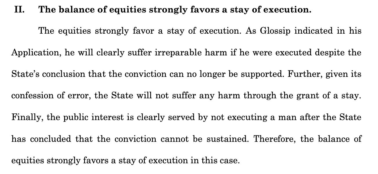 II. The balance of equities strongly favors a stay of execution. The equities strongly favor a stay of execution. As Glossip indicated in his Application, he will clearly suffer irreparable harm if he were executed despite the State’s conclusion that the conviction can no longer be supported. Further, given its confession of error, the State will not suffer any harm through the grant of a stay. Finally, the public interest is clearly served by not executing a man after the State has concluded that the conviction cannot be sustained. Therefore, the balance of equities strongly favors a stay of execution in this case.