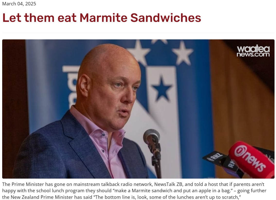 screenshot. title reads, let them eat marmite sandwiches. a pic of NZ PM at a microphone. caption reads: The Prime Minister has gone on mainstream talkback radio network, NewsTalk ZB, and told a host that if parents aren’t happy with the school lunch program they should “make a Marmite sandwich and put an apple in a bag.” – going further the New Zealand Prime Minister has said “The bottom line is, look, some of the lunches aren’t up to scratch,”