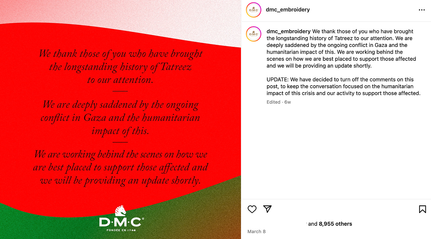 dmc_embroidery Instagram caption: We thank those of you who have brought the longstanding history of Tatreez to our attention. We are deeply saddened by the ongoing conflict in Gaza and the humanitarian impact of this. We are working behind the scenes on how we are best placed to support those affected and we will be providing an update shortly.  UPDATE: We have decided to turn off the comments on this post, to keep the conversation focused on the humanitarian impact of this crisis and our activity to support those affected.