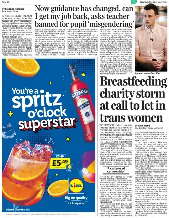 Now guidance has changed, can I get my job back, asks teacher banned for pupil ‘misgendering’ Daily Mail2 May 2024Education Editor By Eleanor Harding A CHRISTIAN teacher who was banned from the classroom over ‘misgendering’ a pupil is contesting the decision in the High Court. Lawyers for Joshua Sutcliffe argue it was ‘perverse’ to expect him to use the child’s preferred pronouns, which had no basis in law. In a hearing yesterday, they also said it was an ‘unjustified interference’ with freedom of speech and religion. The maths teacher was banned last year after the Teaching Regulation Agency (TRA) found him guilty of ‘unacceptable professional conduct’. While working at the Cherwell School in Oxford in 2017, he had said ‘well done girls’ to two children, one a transgender pupil who identified as male. Since then, the Government has issued draft trans guidance, which states teachers should not be made to use ‘preferred pronouns’. Mr Sutcliffe believes the TRA would not have banned him had the guidance been in place at the time. The 32-year- old father of one said outside court: ‘I feel vindicated by the draft government guidance, and it is time for my ban to be overturned. ‘I believe affirming children in a transgender identity in the classroom is psychologically damaging for them. I do not believe it is in any child’s best interests to affirm them in something that is untrue.’ Mr Sutcliffe, who is being supported by the Christian Concern campaign group, said he had a right ‘not to believe’ gender identity ideology. The original TRA panel concluded he did not treat a transgender student with ‘dignity and respect’ by failing to use his ‘preferred pronoun’ in class and later in a TV interview. It also found against him because he had expressed Christian views about homosexuality and had not provided a balanced view regarding a video he had showed pupils about masculinity. The Department for Education, which accepted the TRA’s recommendation for a ban, opposed the appeal bid, arguing it was brought too late and had ‘no merit’. Iain Steele, for the DfE, claimed Mr Sutcliffe’s ‘level of insight and remorse was, at best, limited’ and he had failed to safeguard pupil wellbeing. The hearing before Mr Justice Pepperall concluded yesterday, with the judge due to issue his written ruling at a later date. Article Name:Now guidance has changed, can I get my job back, asks teacher banned for pupil ‘misgendering’ Publication:Daily Mail Author:Education Editor By Eleanor Harding Start Page:30 End Page:30 Breastfeeding charity storm at call to let in trans women BRITAIN’S oldest breastfeeding charity has called in regulators amid claims of ‘harassment and bullying’ over a policy to include trans women in meetings. Daily Mail2 May 2024By Alex Ward Social Affairs Correspondent Directors at La Leche League GB (LLLGB) have requested the Charity Commission intervenes over an inclusivity policy that permits biological males. The majority of the charity’s board of directors have objected to allowing transgender women to be at the gatherings. Directors have raised concerns that the diktat from the global organisation – based in the US – could mean volunteers are also forced to give advice to trans women wishing to breastfeed. But a minority of its board members have sought to implement the inclusion policy and brought in LLL International as back up. Meetings are currently femaleonly and LLLGB’s directors have resisted attempts to permit males. The row has become so heated that it has seen six of the 12 board members sent notices of complaint, threatening them with removal. A serious incident report has now been sent to the Charity Commission, which will decide whether to investigate. The report, seen by the Mail, warns of an exodus of volunteers if the charity’s international parent body forces the policy on them. It also warned that women in need of support would be put off from attending meetings if trans women were present. The report read: ‘ Opening meetings to males (of any gender identity) would exclude a significant number of our beneficiaries i.e. mothers. ‘At meetings, they expose their breasts and share intimate experiences. Most are comfortable doing so around other mothers; many will not breastfeed around men, whether for religious reasons, modesty, previous (or current) experience of male violence or “just” discomfort. ‘Leaders are all volunteer mothers experienced in the “normal course of breastfeeding”. ‘We consider that insistence on opening meetings to males and supporting males to lactate will prompt many Leaders to leave. ‘Following the most recent trustee election a minority of trustees began . . . to thwart the majority in discussing these issues. The result has been a culture of censorship, harassment and bullying.’ The row reflects a wider move by LLL International which has been interpreted as undermining women’s rights. A Charity Commission spokesman said: ‘We are assessing the information to determine whether this is a matter for the Commission as regulator to become involved in.’ LLL International was contacted for comment. ‘A culture of censorship’ Article Name:Breastfeeding charity storm at call to let in trans women Publication:Daily Mail Author:By Alex Ward Social Affairs Correspondent Start Page:30 End Page:30
