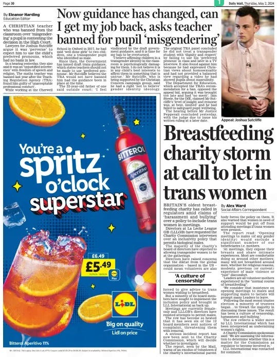 Now guidance has changed, can I get my job back, asks teacher banned for pupil ‘misgendering’ Daily Mail2 May 2024Education Editor By Eleanor Harding A CHRISTIAN teacher who was banned from the classroom over ‘misgendering’ a pupil is contesting the decision in the High Court.  Lawyers for Joshua Sutcliffe argue it was ‘perverse’ to expect him to use the child’s preferred pronouns, which had no basis in law.  In a hearing yesterday, they also said it was an ‘unjustified interference’ with freedom of speech and religion. The maths teacher was banned last year after the Teaching Regulation Agency (TRA) found him guilty of ‘unacceptable professional conduct’.  While working at the Cherwell School in Oxford in 2017, he had said ‘well done girls’ to two children, one a transgender pupil who identified as male.  Since then, the Government has issued draft trans guidance, which states teachers should not be made to use ‘preferred pronouns’. Mr Sutcliffe believes the TRA would not have banned him had the guidance been in place at the time.  The 32-year- old father of one said outside court: ‘I feel vindicated by the draft government guidance, and it is time for my ban to be overturned.  ‘I believe affirming children in a transgender identity in the classroom is psychologically damaging for them. I do not believe it is in any child’s best interests to affirm them in something that is untrue.’ Mr Sutcliffe, who is being supported by the Christian Concern campaign group, said he had a right ‘not to believe’ gender identity ideology. The original TRA panel concluded he did not treat a transgender student with ‘dignity and respect’ by failing to use his ‘preferred pronoun’ in class and later in a TV interview. It also found against him because he had expressed Christian views about homosexuality and had not provided a balanced view regarding a video he had showed pupils about masculinity.  The Department for Education, which accepted the TRA’s recommendation for a ban, opposed the appeal bid, arguing it was brought too late and had ‘no merit’. Iain Steele, for the DfE, claimed Mr Sutcliffe’s ‘level of insight and remorse was, at best, limited’ and he had failed to safeguard pupil wellbeing.  The hearing before Mr Justice Pepperall concluded yesterday, with the judge due to issue his written ruling at a later date.  Article Name:Now guidance has changed, can I get my job back, asks teacher banned for pupil ‘misgendering’ Publication:Daily Mail Author:Education Editor By Eleanor Harding Start Page:30 End Page:30 Breastfeeding charity storm at call to let in trans women BRITAIN’S oldest breastfeeding charity has called in regulators amid claims of ‘harassment and bullying’ over a policy to include trans women in meetings. Daily Mail2 May 2024By Alex Ward Social Affairs Correspondent Directors at La Leche League GB (LLLGB) have requested the Charity Commission intervenes over an inclusivity policy that permits biological males.  The majority of the charity’s board of directors have objected to allowing transgender women to be at the gatherings.  Directors have raised concerns that the diktat from the global organisation – based in the US – could mean volunteers are also forced to give advice to trans women wishing to breastfeed.  But a minority of its board members have sought to implement the inclusion policy and brought in LLL International as back up.  Meetings are currently femaleonly and LLLGB’s directors have resisted attempts to permit males.  The row has become so heated that it has seen six of the 12 board members sent notices of complaint, threatening them with removal.  A serious incident report has now been sent to the Charity Commission, which will decide whether to investigate.  The report, seen by the Mail, warns of an exodus of volunteers if the charity’s international parent body forces the policy on them. It also warned that women in need of support would be put off from attending meetings if trans women were present.  The report read: ‘ Opening meetings to males (of any gender identity) would exclude a significant number of our beneficiaries i.e. mothers.  ‘At meetings, they expose their breasts and share intimate experiences. Most are comfortable doing so around other mothers; many will not breastfeed around men, whether for religious reasons, modesty, previous (or current) experience of male violence or “just” discomfort.  ‘Leaders are all volunteer mothers experienced in the “normal course of breastfeeding”.  ‘We consider that insistence on opening meetings to males and supporting males to lactate will prompt many Leaders to leave.  ‘Following the most recent trustee election a minority of trustees began . . . to thwart the majority in discussing these issues. The result has been a culture of censorship, harassment and bullying.’  The row reflects a wider move by LLL International which has been interpreted as undermining women’s rights.  A Charity Commission spokesman said: ‘We are assessing the information to determine whether this is a matter for the Commission as regulator to become involved in.’  LLL International was contacted for comment.  ‘A culture of censorship’  Article Name:Breastfeeding charity storm at call to let in trans women Publication:Daily Mail Author:By Alex Ward Social Affairs Correspondent Start Page:30 End Page:30