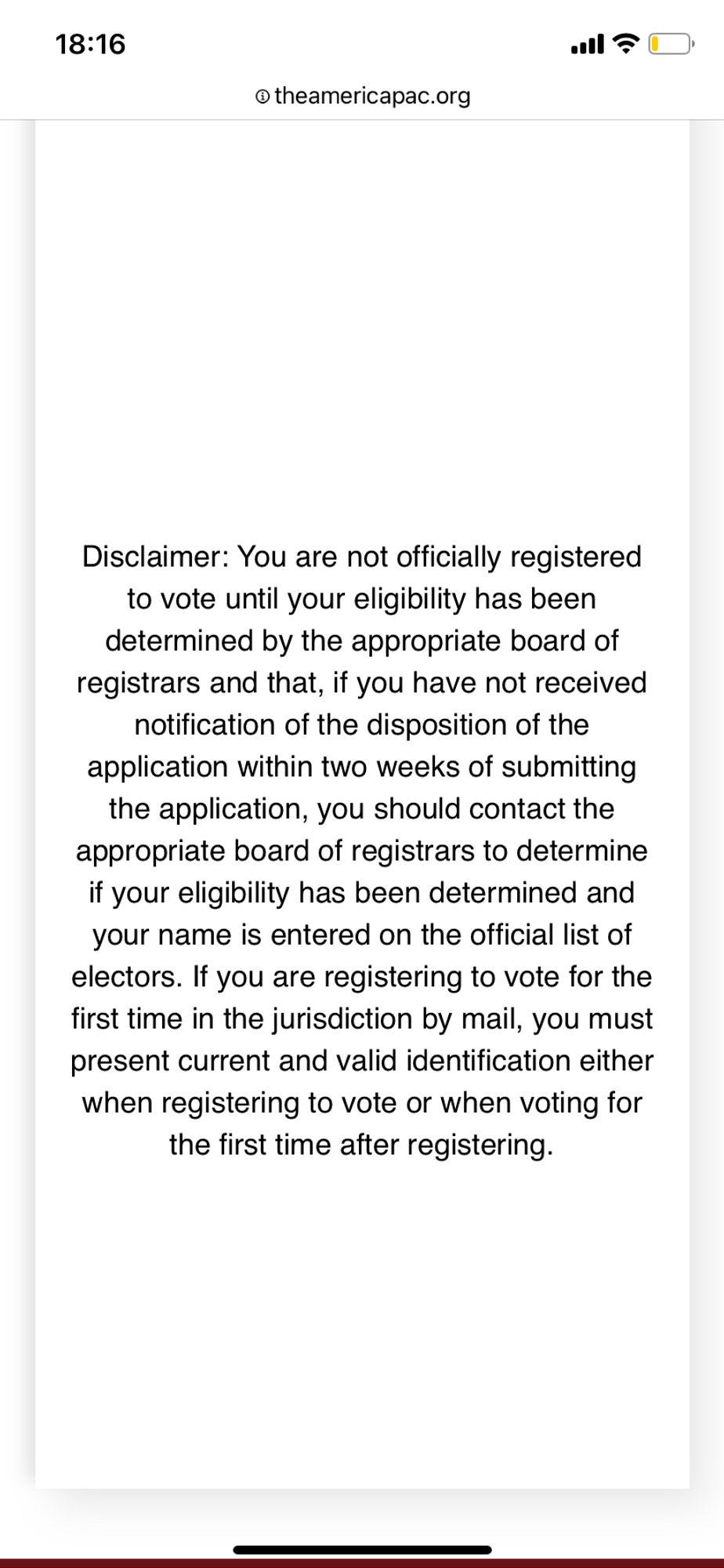 Disclaimer: You are not officially registered to vote until your eligibility has been determined by the appropriate board of registrars and that, if you have not received notification of the disposition of the application within two weeks of submitting the application, you should contact the appropriate board of registrars to determine if your eligibility has been determined and your name is entered on the official list of electors. 