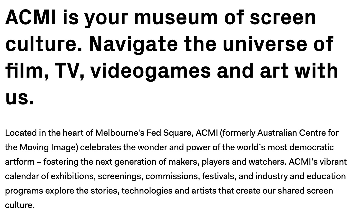 ACMI is your museum of screen culture. Navigate the universe of film, TV, videogames and art with us. Located in the heart of Melbourne's Fed Square, ACMI (formerly Australian Centre for the Moving Image) celebrates the wonder and power of the world’s most democratic artform – fostering the next generation of makers, players and watchers. ACMI’s vibrant calendar of exhibitions, screenings, commissions, festivals, and industry and education programs explore the stories, technologies and artists that create our shared screen culture.