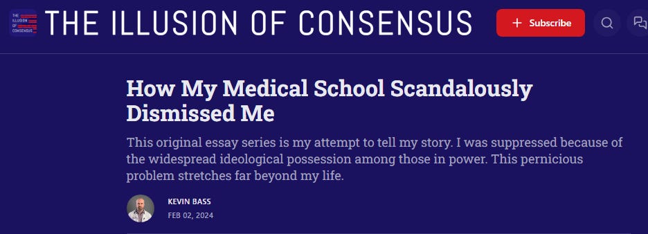 Kevin Bass for Smilin Jay's "The Illusion of Consensus:" How My Medical School Scandalously Dismissed Me This original essay series is my attempt to tell my story. I was suppressed because of the widespread ideological possession among those in power. This pernicious problem stretches far beyond my life.