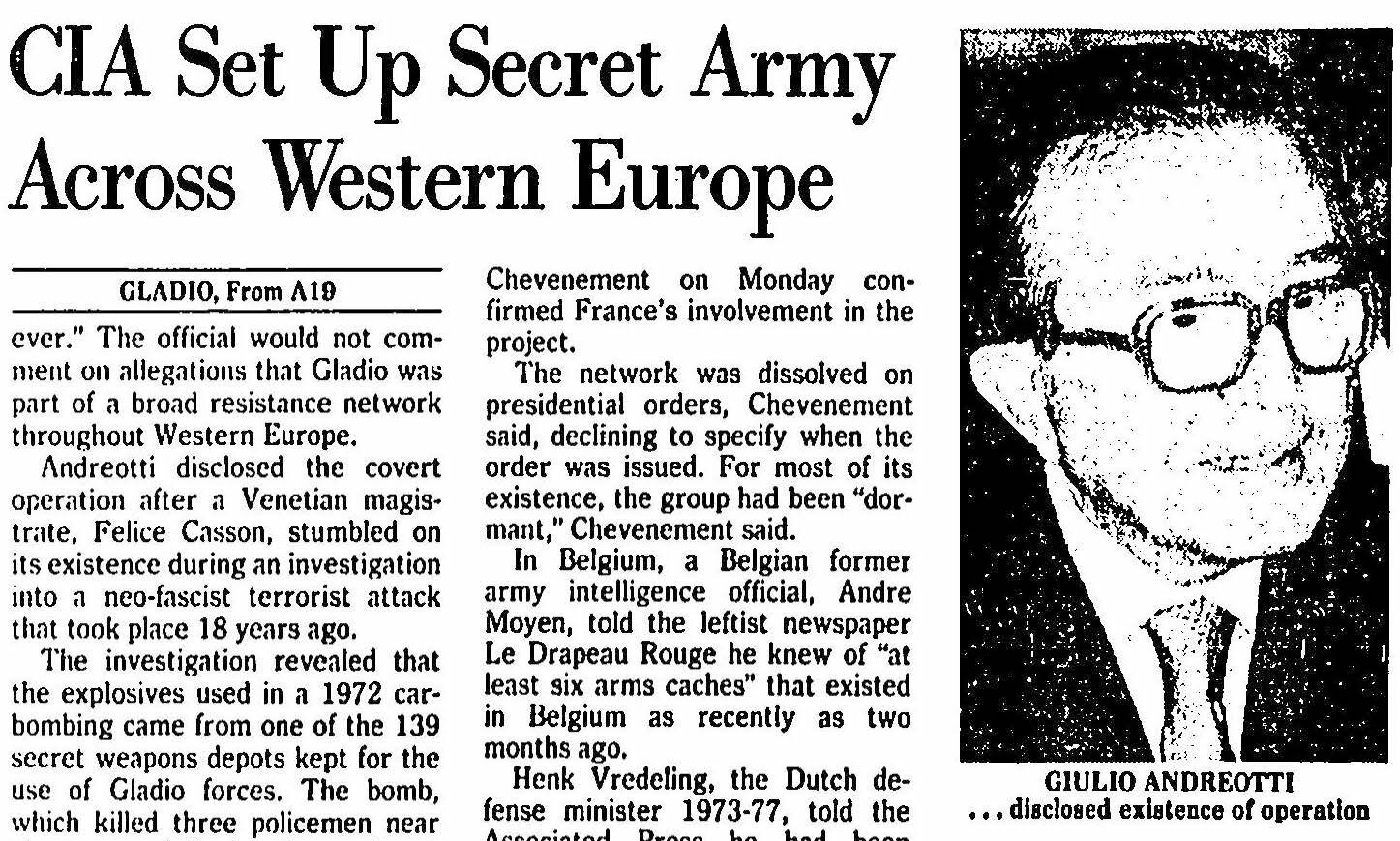 Newspaper cutting with photo of former Italian premier Giulio Andreotti - CIA Set Up Secret Army Across Western Europe GLADIO, From AID ever." The official would not comment on allegations that Gladio was part of a broad resistance network throughout Western Europe. Andreotti disclosed the covert operation after a Venetian magistrate, Felice Casson, stumbled on its existence during an investigation into a neo-fascist terrorist attack that took place 18 years ago. The investigation revealed that the explosives used in a 1972 carbombing came from one of the 139 Chevenement on Monday confirmed France's involvement in the project. The network was dissolved on presidential orders, Chevenement said, declining to specify when the order was issued. For most of its existence, the group had been "dormant," Chevenement said. In Belgium, a Belgian former army intelligence official, Andre Moyen, told the leftist newspaper Le Drapeau Rouge he knew of "at least six arms caches" that existed in Belgium as