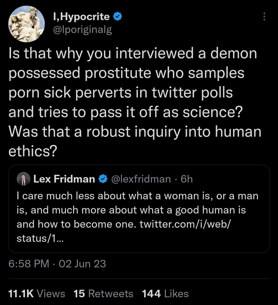 May be an image of text that says 'I,Hypocrite @lporiginalg Is that why you interviewed a demon possessed prostitute who samples porn sick perverts in twitter polls and tries to pass it off as science? Was that a robust inquiry into human ethics? Lex Fridman @lexfridman 6h care much less about what a woman is, or a man is. and much more about what a good human is and how to become one. twitter.com/i/web/ status/1... 6:58 PM 02 Jun 23 11.1K Views 15 Retweets 144 Likes'