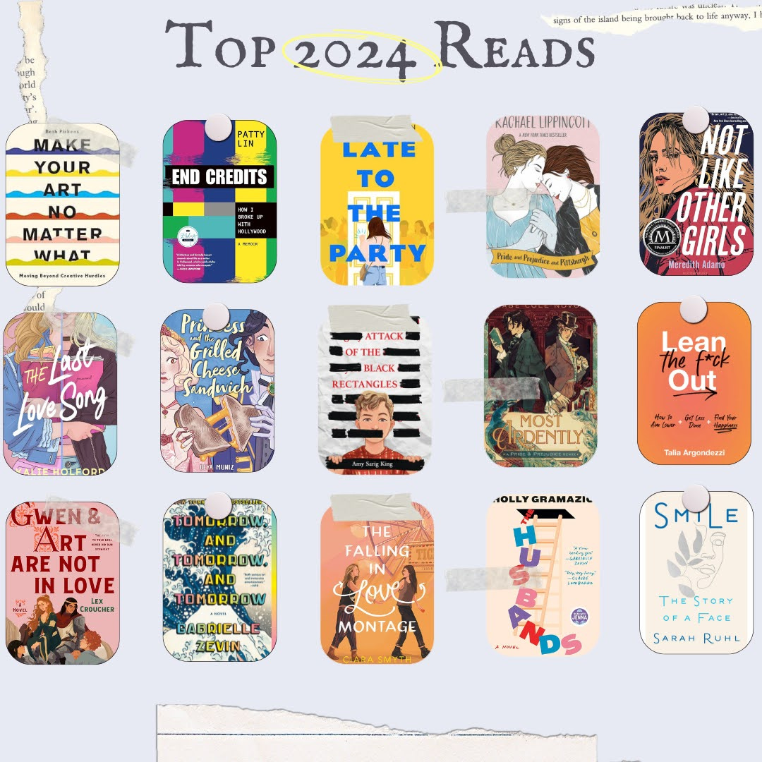 A collage showing my top 2024 reads: Make Your Art No Matter What, End Credits, Late to the Party, Pride and Prejudice and Pittsburgh, Not Like Other Girls, The Last Love Song, The Princess and the Grilled Cheese Sandwich, Attack of the Black Rectangles, Most Ardently,Lean the Fuck Out, Gwen & Art Are Not in Love, Tomorrow and Tomorrow and Tomorrow, The Falling in Love Montage, The Husbands, and Smile: the Story of a Face