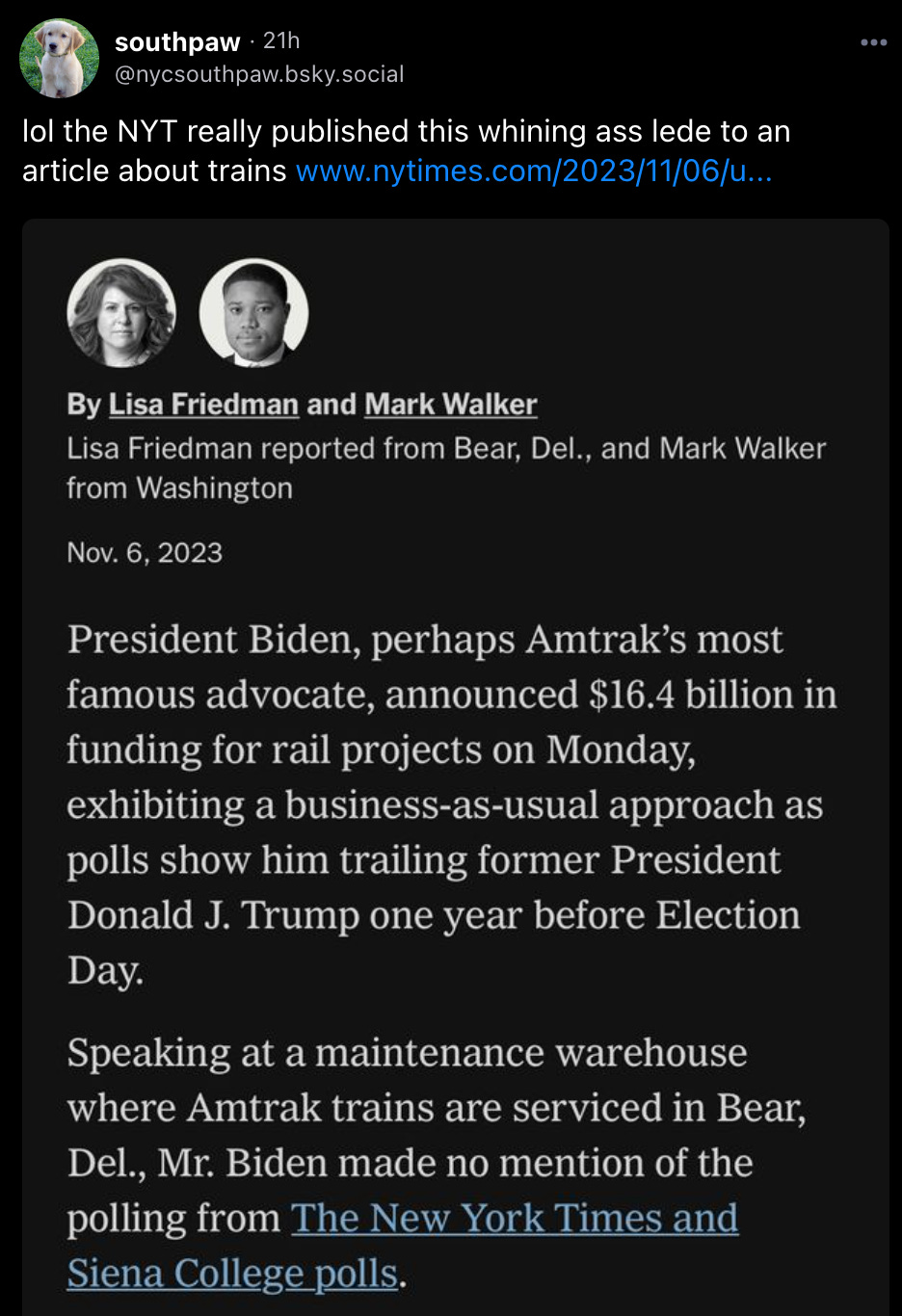 southpaw posted: “lol the NYT really published this whining ass lede to an article about trains” with a screenshot from a NYT article lede that reads: “President Biden, perhaps Amtrak’s most famous advocate, announced $16.4 billion in funding for rail projects on Monday, exhibiting a business-as-usual approach as polls show him trailing former President Donald J. Trump one year before Election Day. Speaking at a maintenance warehouse where Amtrak trains are serviced in Bear, Del., Mr. Biden made no mention of the polling from The New York Times and Siena College polls.”