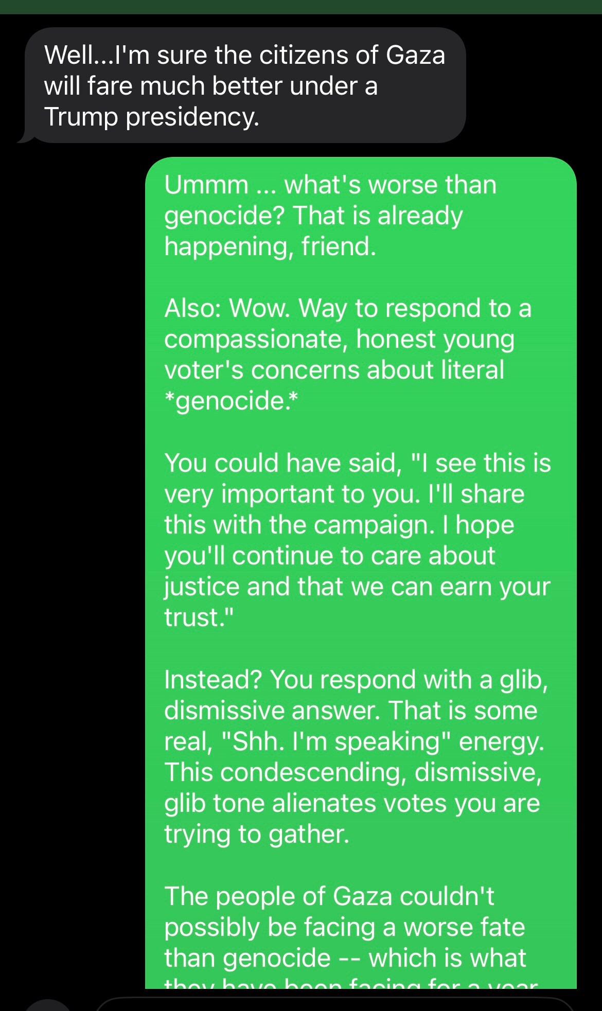 screenshot of texts: HARRIS VOLUNTEER: Well...I'm sure the citizens of Gaza will fare much better under a Trump presidency.  ME AS SAM: Ummm ... what's worse than genocide? That is already happening, friend.  Also: Wow. Way to respond to a compassionate, honest young voter's concerns about literal *genocide.*  You could have said, "I see this is very important to you. I'll share this with the campaign. I hope you'll continue to care about justice and that we can earn your trust."  Instead? You respond with a glib, dismissive answer. That is some real, "Shh. I'm speaking" energy.  This condescending, dismissive, glib tone alienates votes you are trying to gather.