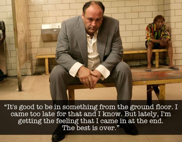 (For the vision-impaired, it is an image of Tony Soprano with the following quote: "It's good to be in something from the ground floor. I came too late for that and I know. But lately, I'm getting the feeling that I came in at the end. The best is over.")